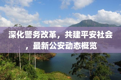 深化警务改革，共建平安社会，最新公安动态概览