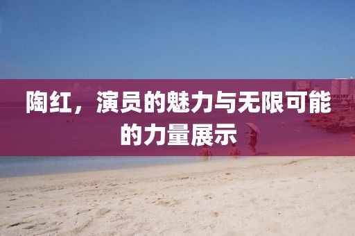 陶红，演员的魅力与无限可能的力量展示