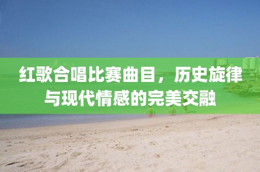 红歌合唱比赛曲目，历史旋律与现代情感的完美交融