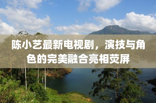 陈小艺最新电视剧，演技与角色的完美融合亮相荧屏