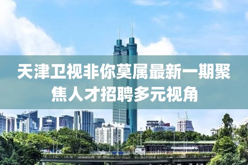 天津卫视非你莫属最新一期聚焦人才招聘多元视角