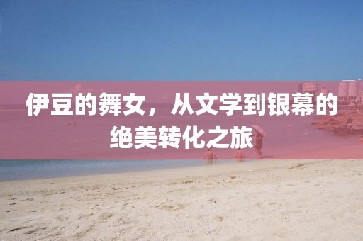 伊豆的舞女，从文学到银幕的绝美转化之旅