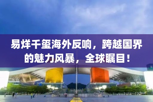 易烊千玺海外反响，跨越国界的魅力风暴，全球瞩目！