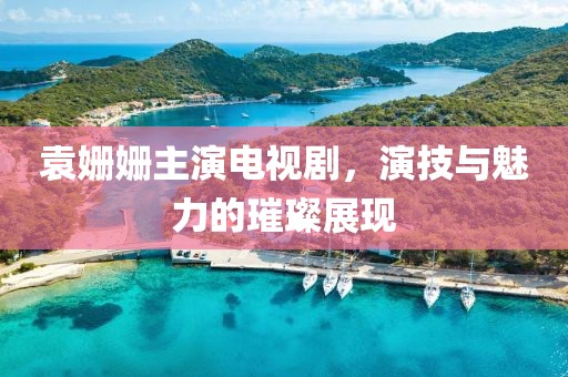 袁姗姗主演电视剧，演技与魅力的璀璨展现