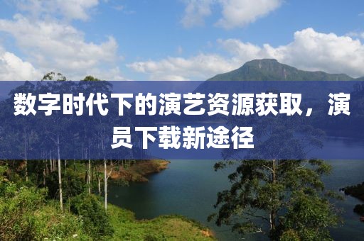 数字时代下的演艺资源获取，演员下载新途径