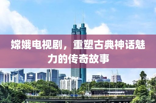 嫦娥电视剧，重塑古典神话魅力的传奇故事