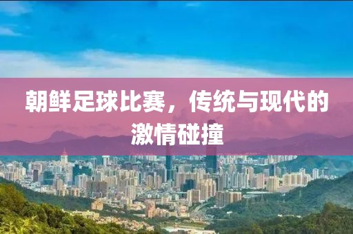 朝鲜足球比赛，传统与现代的激情碰撞