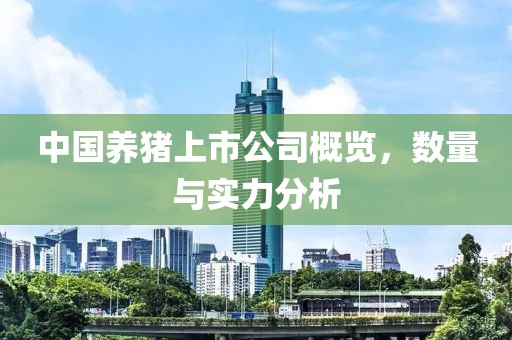 中国养猪上市公司概览，数量与实力分析