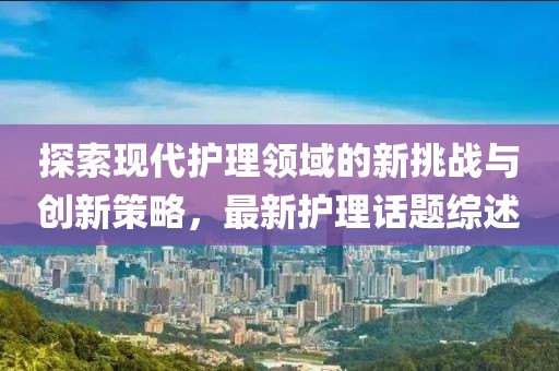 探索现代护理领域的新挑战与创新策略，最新护理话题综述