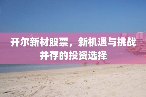 开尔新材股票，新机遇与挑战并存的投资选择