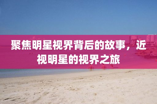 聚焦明星视界背后的故事，近视明星的视界之旅