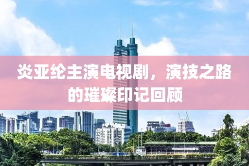 炎亚纶主演电视剧，演技之路的璀璨印记回顾
