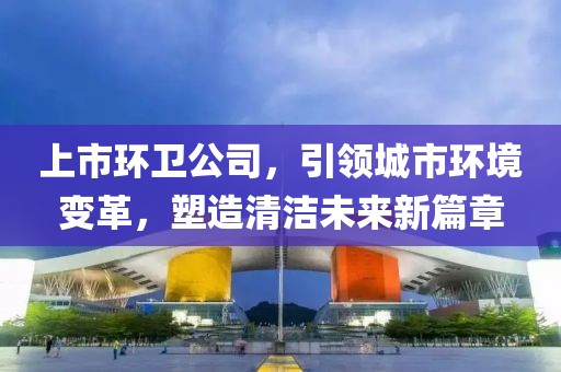 上市环卫公司，引领城市环境变革，塑造清洁未来新篇章