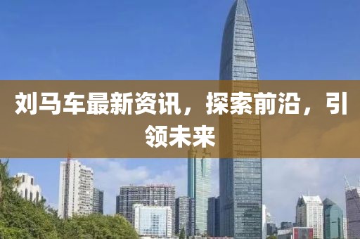 刘马车最新资讯，探索前沿，引领未来