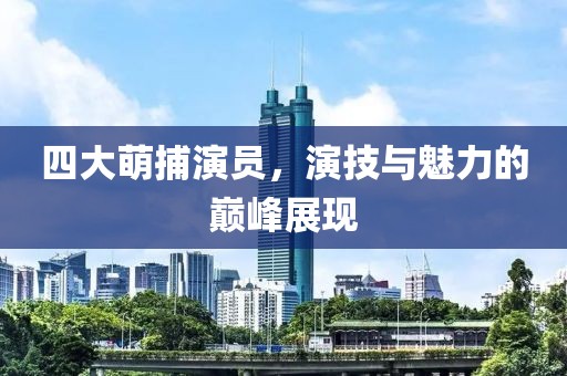 四大萌捕演员，演技与魅力的巅峰展现