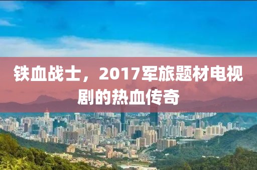 铁血战士，2017军旅题材电视剧的热血传奇
