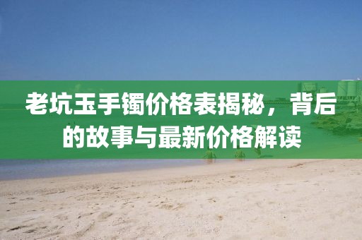 老坑玉手镯价格表揭秘，背后的故事与最新价格解读