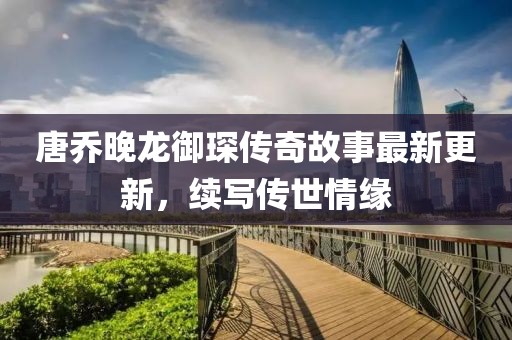 唐乔晚龙御琛传奇故事最新更新，续写传世情缘