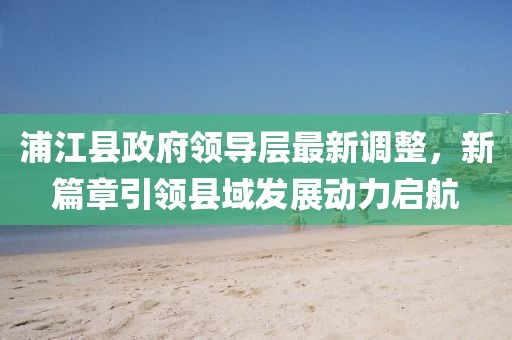 浦江县政府领导层最新调整，新篇章引领县域发展动力启航