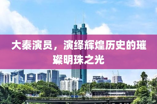 大秦演员，演绎辉煌历史的璀璨明珠之光