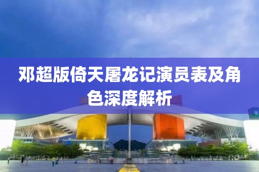 邓超版倚天屠龙记演员表及角色深度解析