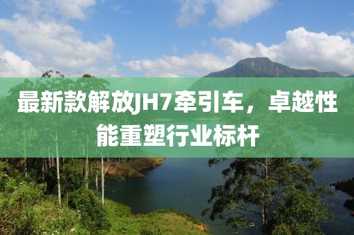 最新款解放JH7牵引车，卓越性能重塑行业标杆