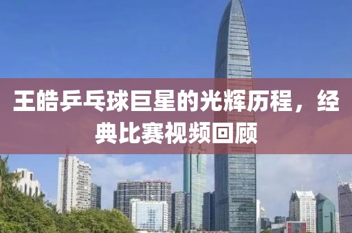王皓乒乓球巨星的光辉历程，经典比赛视频回顾