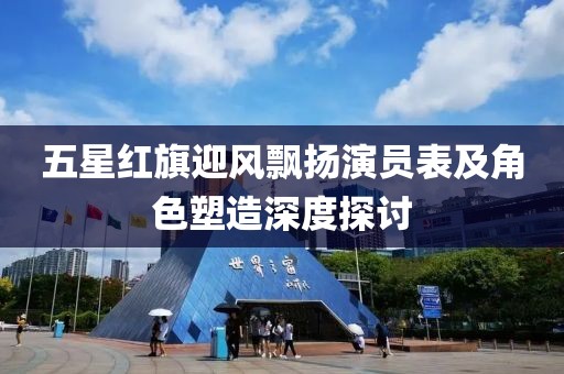五星红旗迎风飘扬演员表及角色塑造深度探讨