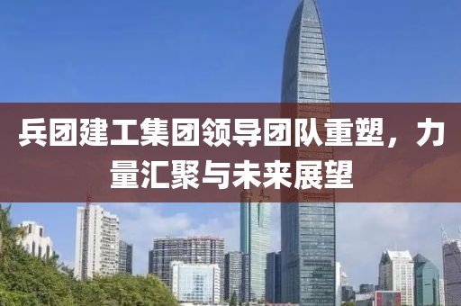 兵团建工集团领导团队重塑，力量汇聚与未来展望
