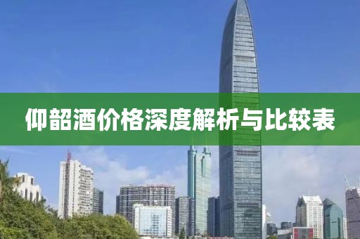 仰韶酒价格深度解析与比较表