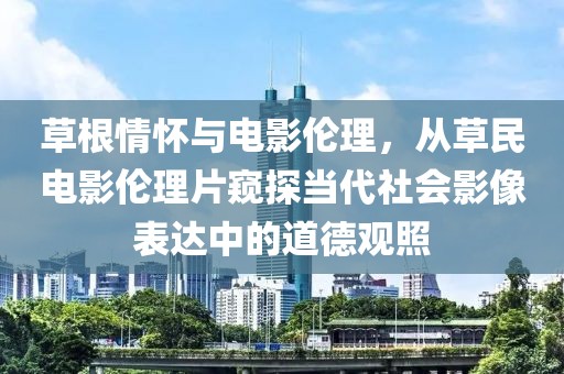 草根情怀与电影伦理，从草民电影伦理片窥探当代社会影像表达中的道德观照