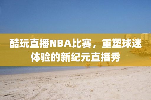 酷玩直播NBA比赛，重塑球迷体验的新纪元直播秀