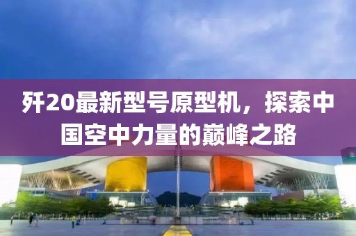 歼20最新型号原型机，探索中国空中力量的巅峰之路