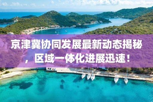 京津冀协同发展最新动态揭秘，区域一体化进展迅速！