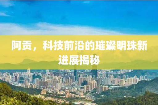 阿贡，科技前沿的璀璨明珠新进展揭秘