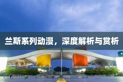 兰斯系列动漫，深度解析与赏析