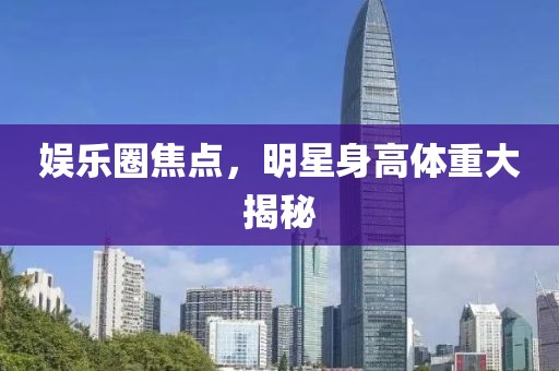 娱乐圈焦点，明星身高体重大揭秘