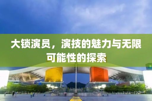 大锁演员，演技的魅力与无限可能性的探索