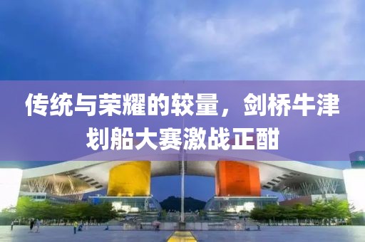 传统与荣耀的较量，剑桥牛津划船大赛激战正酣