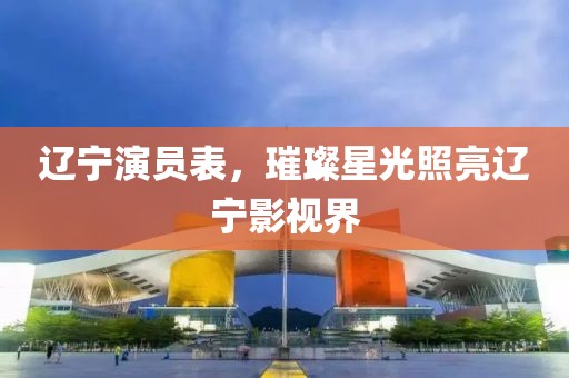 辽宁演员表，璀璨星光照亮辽宁影视界