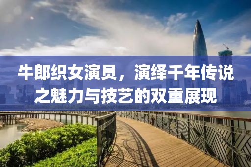 牛郎织女演员，演绎千年传说之魅力与技艺的双重展现