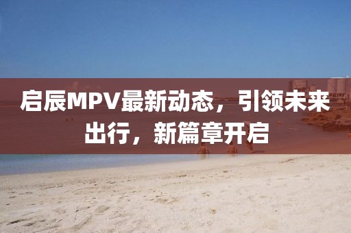 启辰MPV最新动态，引领未来出行，新篇章开启