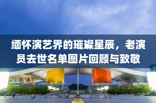 缅怀演艺界的璀璨星辰，老演员去世名单图片回顾与致敬