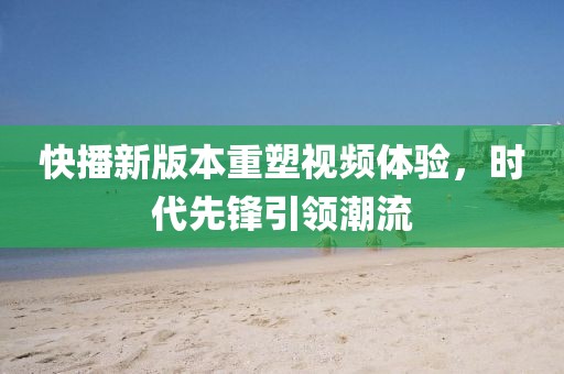 快播新版本重塑视频体验，时代先锋引领潮流