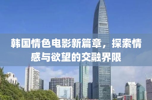 韩国情色电影新篇章，探索情感与欲望的交融界限