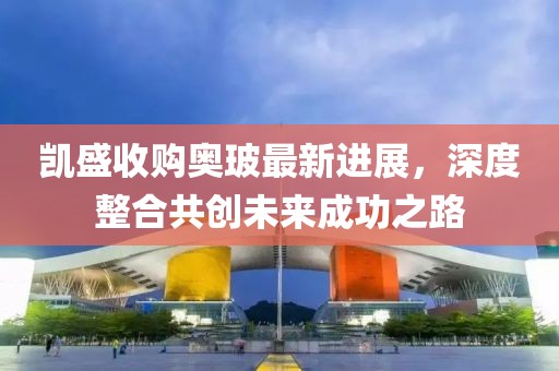 凯盛收购奥玻最新进展，深度整合共创未来成功之路