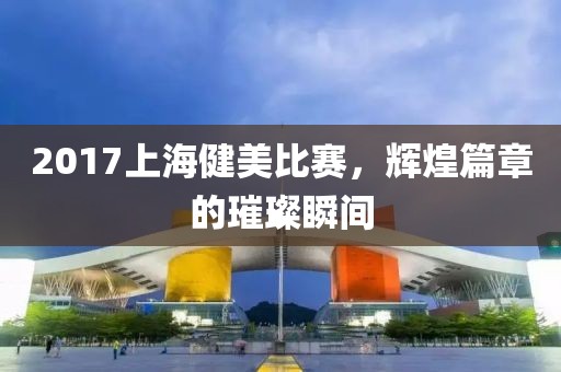 2017上海健美比赛，辉煌篇章的璀璨瞬间