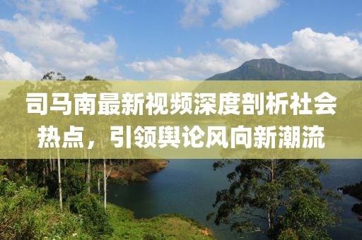 司马南最新视频深度剖析社会热点，引领舆论风向新潮流