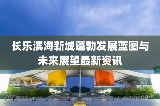 长乐滨海新城蓬勃发展蓝图与未来展望最新资讯