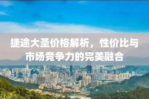 捷途大圣价格解析，性价比与市场竞争力的完美融合